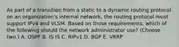 As part of a transition from a static to a dynamic routing protocol on an organization's internal network, the routing protocol must support IPv4 and VLSM. Based on those requirements, which of the following should the network administrator use? (Choose two.) A. OSPF B. IS IS C. RIPv1 D. BGP E. VRRP