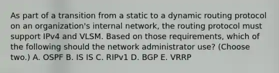 As part of a transition from a static to a dynamic routing protocol on an organization's internal network, the routing protocol must support IPv4 and VLSM. Based on those requirements, which of the following should the network administrator use? (Choose two.) A. OSPF B. IS IS C. RIPv1 D. BGP E. VRRP