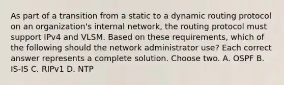 As part of a transition from a static to a dynamic routing protocol on an organization's internal network, the routing protocol must support IPv4 and VLSM. Based on these requirements, which of the following should the network administrator use? Each correct answer represents a complete solution. Choose two. A. OSPF B. IS-IS C. RIPv1 D. NTP