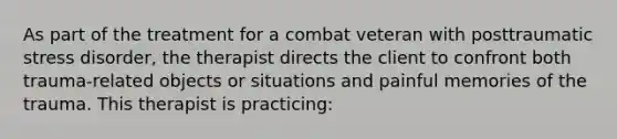 As part of the treatment for a combat veteran with posttraumatic stress disorder, the therapist directs the client to confront both trauma-related objects or situations and painful memories of the trauma. This therapist is practicing: