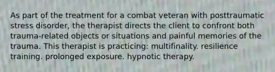 As part of the treatment for a combat veteran with posttraumatic stress disorder, the therapist directs the client to confront both trauma-related objects or situations and painful memories of the trauma. This therapist is practicing: multifinality. resilience training. prolonged exposure. hypnotic therapy.