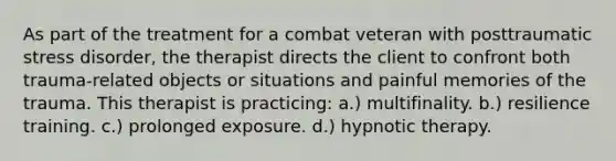 As part of the treatment for a combat veteran with posttraumatic stress disorder, the therapist directs the client to confront both trauma-related objects or situations and painful memories of the trauma. This therapist is practicing: a.) multifinality. b.) resilience training. c.) prolonged exposure. d.) hypnotic therapy.