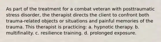 As part of the treatment for a combat veteran with posttraumatic stress disorder, the therapist directs the client to confront both trauma-related objects or situations and painful memories of the trauma. This therapist is practicing: a. hypnotic therapy. b. multifinality. c. resilience training. d. prolonged exposure.