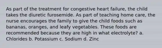 As part of the treatment for congestive heart failure, the child takes the diuretic furosemide. As part of teaching home care, the nurse encourages the family to give the child foods such as bananas, oranges, and leafy vegetables. These foods are recommended because they are high in what electrolyte? a. Chlorides b. Potassium c. Sodium d. Zinc