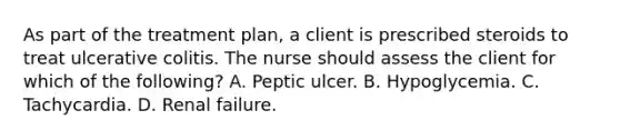 As part of the treatment plan, a client is prescribed steroids to treat ulcerative colitis. The nurse should assess the client for which of the following? A. Peptic ulcer. B. Hypoglycemia. C. Tachycardia. D. Renal failure.