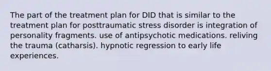 The part of the treatment plan for DID that is similar to the treatment plan for posttraumatic stress disorder is​ ​integration of personality fragments. ​use of antipsychotic medications. ​reliving the trauma (catharsis). ​hypnotic regression to early life experiences.