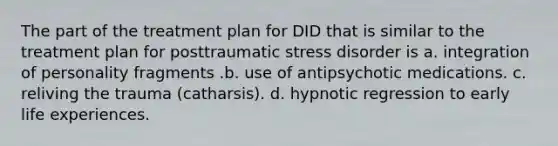 The part of the treatment plan for DID that is similar to the treatment plan for posttraumatic stress disorder is a. integration of personality fragments .b. use of antipsychotic medications. c. reliving the trauma (catharsis). d. hypnotic regression to early life experiences.