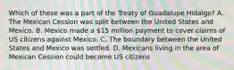 Which of these was a part of the Treaty of Guadalupe Hidalgo? A. The Mexican Cession was split between the United States and Mexico. B. Mexico made a 15 million payment to cover claims of US citizens against Mexico. C. The boundary between the United States and Mexico was settled. D. Mexicans living in the area of Mexican Cession could become US citizens