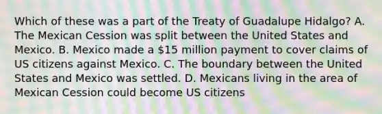 Which of these was a part of the Treaty of Guadalupe Hidalgo? A. The Mexican Cession was split between the United States and Mexico. B. Mexico made a 15 million payment to cover claims of US citizens against Mexico. C. The boundary between the United States and Mexico was settled. D. Mexicans living in the area of Mexican Cession could become US citizens