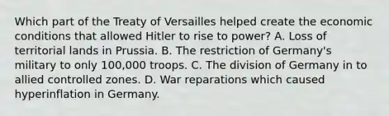 Which part of the Treaty of Versailles helped create the economic conditions that allowed Hitler to rise to power? A. Loss of territorial lands in Prussia. B. The restriction of Germany's military to only 100,000 troops. C. The division of Germany in to allied controlled zones. D. War reparations which caused hyperinflation in Germany.