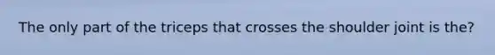 The only part of the triceps that crosses the shoulder joint is the?