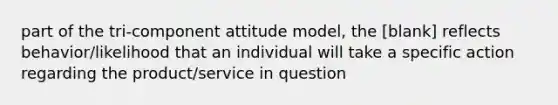 part of the tri-component attitude model, the [blank] reflects behavior/likelihood that an individual will take a specific action regarding the product/service in question