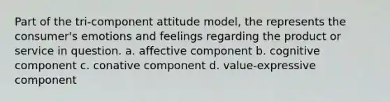 Part of the tri-component attitude model, the represents the consumer's emotions and feelings regarding the product or service in question. a. affective component b. cognitive component c. conative component d. value-expressive component