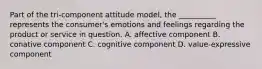 Part of the tri-component attitude model, the __________ represents the consumer's emotions and feelings regarding the product or service in question. A. affective component B. conative component C. cognitive component D. value-expressive component