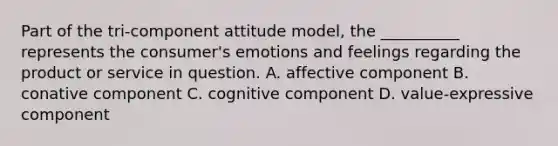 Part of the tri-component attitude model, the __________ represents the consumer's emotions and feelings regarding the product or service in question. A. affective component B. conative component C. cognitive component D. value-expressive component