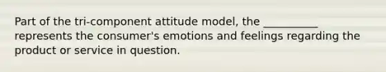 Part of the tri-component attitude model, the __________ represents the consumer's emotions and feelings regarding the product or service in question.