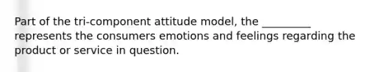 Part of the tri-component attitude model, the _________ represents the consumers emotions and feelings regarding the product or service in question.