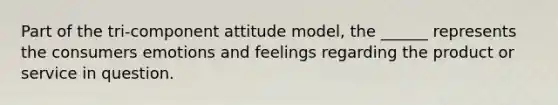 Part of the tri-component attitude model, the ______ represents the consumers emotions and feelings regarding the product or service in question.