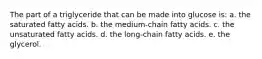 The part of a triglyceride that can be made into glucose is: a. the saturated fatty acids. b. the medium-chain fatty acids. c. the unsaturated fatty acids. d. the long-chain fatty acids. e. the glycerol.