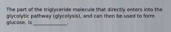 The part of the triglyceride molecule that directly enters into the glycolytic pathway (glycolysis), and can then be used to form glucose, is ______________.