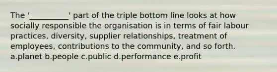 The '__________' part of the triple bottom line looks at how socially responsible the organisation is in terms of fair labour practices, diversity, supplier relationships, treatment of employees, contributions to the community, and so forth. a.planet b.people c.public d.performance e.profit