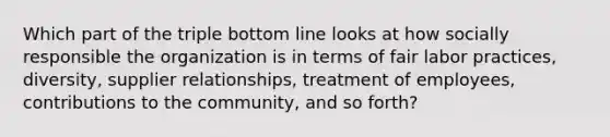 Which part of the triple bottom line looks at how socially responsible the organization is in terms of fair labor practices, diversity, supplier relationships, treatment of employees, contributions to the community, and so forth?