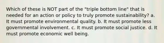 Which of these is NOT part of the "triple bottom line" that is needed for an action or policy to truly promote sustainability? a. It must promote environmental quality. b. It must promote less governmental involvement. c. It must promote social justice. d. It must promote economic well being.