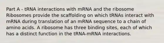 Part A - tRNA interactions with mRNA and the ribosome Ribosomes provide the scaffolding on which tRNAs interact with mRNA during translation of an mRNA sequence to a chain of amino acids. A ribosome has three binding sites, each of which has a distinct function in the tRNA-mRNA interactions.