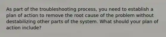 As part of the troubleshooting process, you need to establish a plan of action to remove the root cause of the problem without destabilizing other parts of the system. What should your plan of action include?