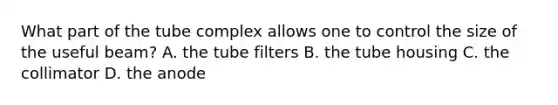 What part of the tube complex allows one to control the size of the useful beam? A. the tube filters B. the tube housing C. the collimator D. the anode