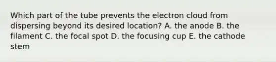 Which part of the tube prevents the electron cloud from dispersing beyond its desired location? A. the anode B. the filament C. the focal spot D. the focusing cup E. the cathode stem