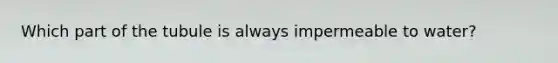 Which part of the tubule is always impermeable to water?