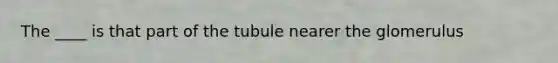 The ____ is that part of the tubule nearer the glomerulus