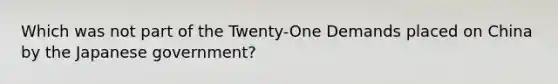 Which was not part of the Twenty-One Demands placed on China by the Japanese government?