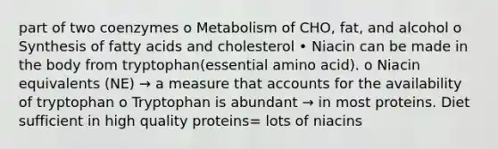 part of two coenzymes o Metabolism of CHO, fat, and alcohol o Synthesis of fatty acids and cholesterol • Niacin can be made in the body from tryptophan(essential amino acid). o Niacin equivalents (NE) → a measure that accounts for the availability of tryptophan o Tryptophan is abundant → in most proteins. Diet sufficient in high quality proteins= lots of niacins