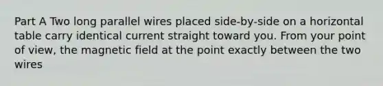 Part A Two long parallel wires placed side-by-side on a horizontal table carry identical current straight toward you. From your point of view, the magnetic field at the point exactly between the two wires