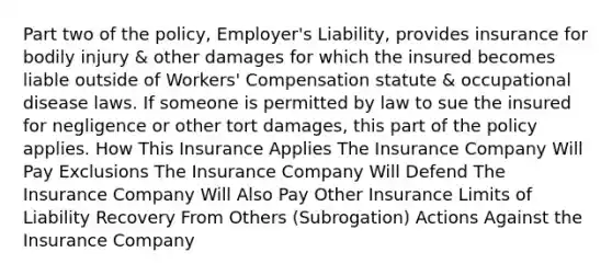 Part two of the policy, Employer's Liability, provides insurance for bodily injury & other damages for which the insured becomes liable outside of Workers' Compensation statute & occupational disease laws. If someone is permitted by law to sue the insured for negligence or other tort damages, this part of the policy applies. How This Insurance Applies The Insurance Company Will Pay Exclusions The Insurance Company Will Defend The Insurance Company Will Also Pay Other Insurance Limits of Liability Recovery From Others (Subrogation) Actions Against the Insurance Company