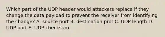 Which part of the UDP header would attackers replace if they change the data payload to prevent the receiver from identifying the change? A. source port B. destination prot C. UDP length D. UDP port E. UDP checksum