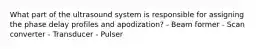 What part of the ultrasound system is responsible for assigning the phase delay profiles and apodization? - Beam former - Scan converter - Transducer - Pulser