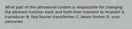 What part of the ultrasound system is responsible for changing the element function back and forth from transmit to receive? A. transducer B. fast fourier transformer C. beam former D. scan converter