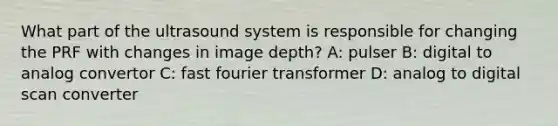 What part of the ultrasound system is responsible for changing the PRF with changes in image depth? A: pulser B: digital to analog convertor C: fast fourier transformer D: analog to digital scan converter