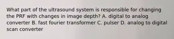 What part of the ultrasound system is responsible for changing the PRF with changes in image depth? A. digital to analog converter B. fast fourier transformer C. pulser D. analog to digital scan converter