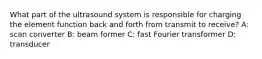 What part of the ultrasound system is responsible for charging the element function back and forth from transmit to receive? A: scan converter B: beam former C: fast Fourier transformer D: transducer