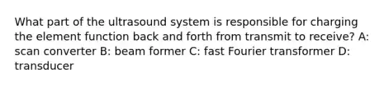 What part of the ultrasound system is responsible for charging the element function back and forth from transmit to receive? A: scan converter B: beam former C: fast Fourier transformer D: transducer