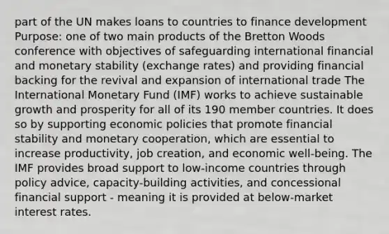 part of the UN makes loans to countries to finance development Purpose: one of two main products of the Bretton Woods conference with objectives of safeguarding international financial and monetary stability (exchange rates) and providing financial backing for the revival and expansion of international trade The International Monetary Fund (IMF) works to achieve sustainable growth and prosperity for all of its 190 member countries. It does so by supporting economic policies that promote financial stability and monetary cooperation, which are essential to increase productivity, job creation, and economic well-being. The IMF provides broad support to low-income countries through policy advice, capacity-building activities, and concessional financial support - meaning it is provided at below-market interest rates.