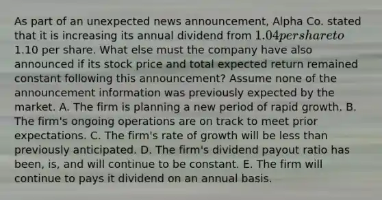 As part of an unexpected news announcement, Alpha Co. stated that it is increasing its annual dividend from 1.04 per share to1.10 per share. What else must the company have also announced if its stock price and total expected return remained constant following this announcement? Assume none of the announcement information was previously expected by the market. A. The firm is planning a new period of rapid growth. B. The firm's ongoing operations are on track to meet prior expectations. C. The firm's rate of growth will be less than previously anticipated. D. The firm's dividend payout ratio has been, is, and will continue to be constant. E. The firm will continue to pays it dividend on an annual basis.