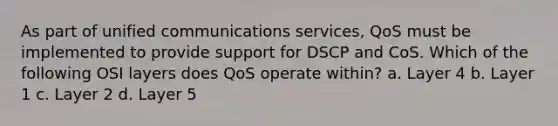 As part of unified communications services, QoS must be implemented to provide support for DSCP and CoS. Which of the following OSI layers does QoS operate within? a. Layer 4 b. Layer 1 c. Layer 2 d. Layer 5