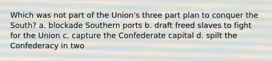 Which was not part of the Union's three part plan to conquer the South? a. blockade Southern ports b. draft freed slaves to fight for the Union c. capture the Confederate capital d. spilt the Confederacy in two