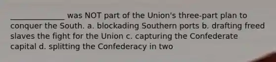 ______________ was NOT part of the Union's three-part plan to conquer the South. a. blockading Southern ports b. drafting freed slaves the fight for the Union c. capturing the Confederate capital d. splitting the Confederacy in two