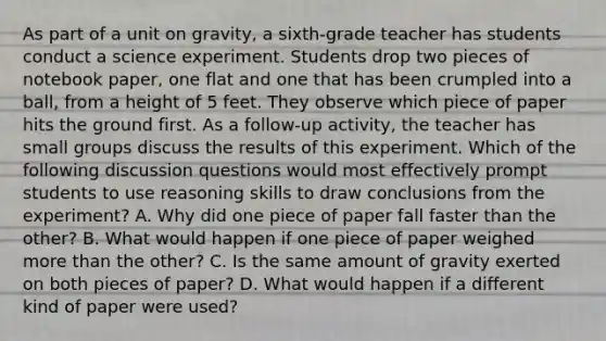 As part of a unit on gravity, a sixth-grade teacher has students conduct a science experiment. Students drop two pieces of notebook paper, one flat and one that has been crumpled into a ball, from a height of 5 feet. They observe which piece of paper hits the ground first. As a follow-up activity, the teacher has small groups discuss the results of this experiment. Which of the following discussion questions would most effectively prompt students to use reasoning skills to draw conclusions from the experiment? A. Why did one piece of paper fall faster than the other? B. What would happen if one piece of paper weighed more than the other? C. Is the same amount of gravity exerted on both pieces of paper? D. What would happen if a different kind of paper were used?